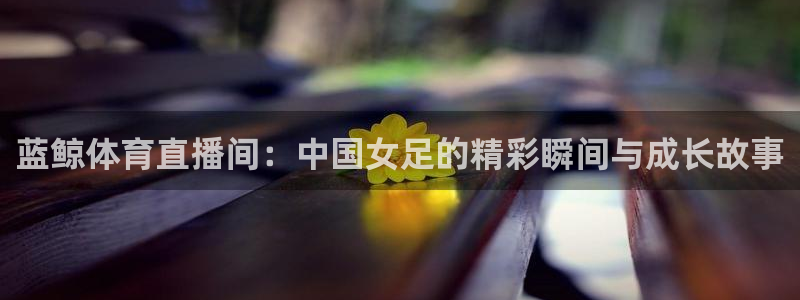 蓝鲸体育直播间：中国女足的精彩瞬间与成长故事